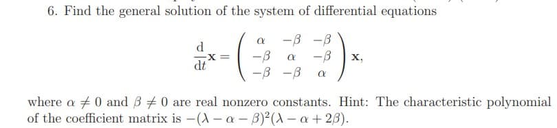 6. Find the general solution of the system of differential equations
-B -B
X =
dt
--
-B
х,
-B -B
where a 0 and B 0 are real nonzero constants. Hint: The characteristic polynomial
of the coefficient matrix is -(A– a - B)²(A – a + 23).
