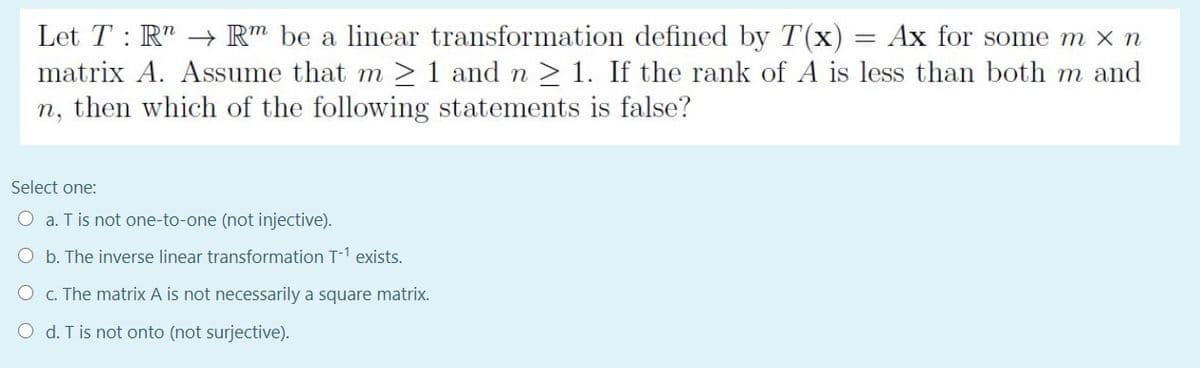 Let T : R" → R" be a linear transformation defined by T(x) = Ax for some m x n
matrix A. Assume that m > 1 and n > 1. If the rank of A is less than both m and
n, then which of the following statements is false?
Select one:
O a. T is not one-to-one (not injective).
O b. The inverse linear transformation T-1 exists.
O c. The matrix A is not necessarily a square matrix.
O d. T is not onto (not surjective).
