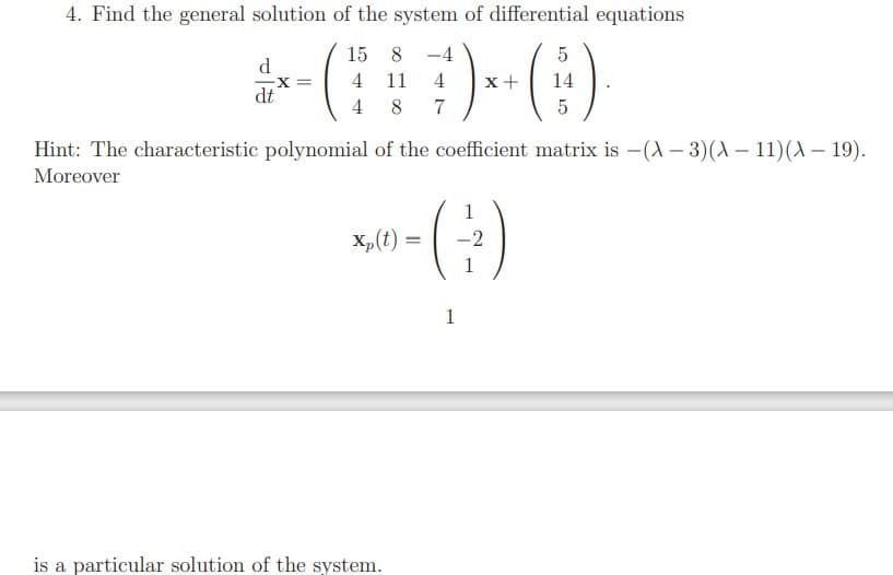 4. Find the general solution of the system of differential equations
()
15 8
-4
d.
4
11
4
x+
14
X%3D
dt
4
7
Hint: The characteristic polynomial of the coefficient matrix is -(A – 3)(A – 11)( – 19).
Moreover
1
X,(t) =
-2
%3D
1
1
is a particular solution of the system.
