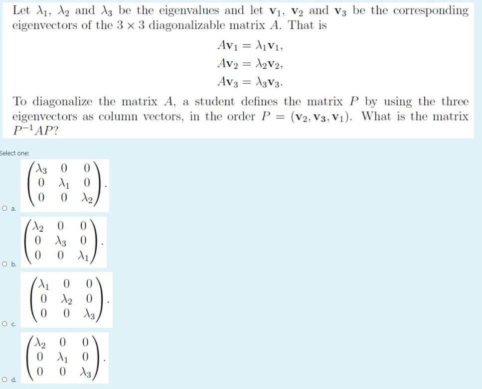 Let A1, A2 and A3 be the eigenvalues and let V1, V2 and v3 be the corresponding
eigenvectors of the 3 x 3 diagonalizable matrix A. That is
Av1 =
= l,V1,
Av2 = 2V2,
Av3 = A3V3.
%3D
To diagonalize the matrix A, a student defines the matrix P by using the three
eigenvectors as column vectors, in the order P = (v2, V3, V1). What is the matrix
P-'AP?
Select one:
0.
О а.
0 13
Ob.
0.
0 13
О с.
0.
13,
Od.
