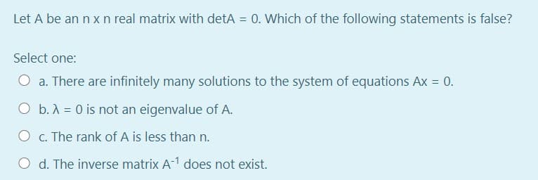 Let A be an n x n real matrix with detA = 0. Which of the following statements is false?
Select one:
O a. There are infinitely many solutions to the system of equations Ax = 0.
O b.A = 0 is not an eigenvalue of A.
O c. The rank of A is less than n.
O d. The inverse matrix A-1 does not exist.
