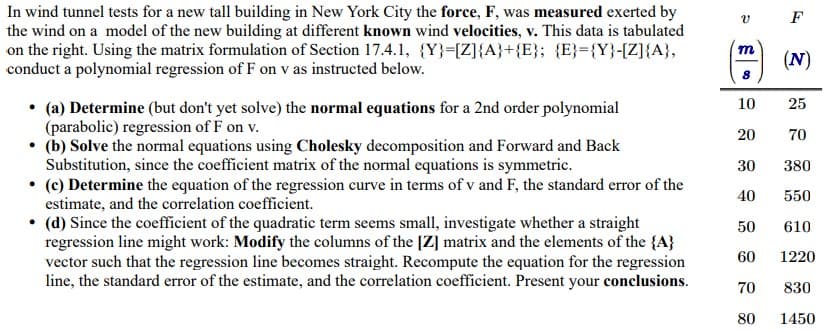 In wind tunnel tests for a new tall building in New York City the force, F, was measured exerted by
the wind on a model of the new building at different known wind velocities, v. This data is tabulated
on the right. Using the matrix formulation of Section 17.4.1, {Y}=[Z]{A}+{E}; {E}={Y}-[Z]{A},
conduct a polynomial regression of F on v as instructed below.
F
m
(N)
• (a) Determine (but don't yet solve) the normal eguations for a 2nd order polynomial
(parabolic) regression of F on v.
• (b) Solve the normal equations using Cholesky decomposition and Forward and Back
Substitution, since the coefficient matrix of the normal equations is symmetric.
• (c) Determine the equation of the regression curve in terms of v and F, the standard error of the
estimate, and the correlation coefficient.
• (d) Since the coefficient of the quadratic term seems small, investigate whether a straight
regression line might work: Modify the columns of the [Z] matrix and the elements of the {A}
vector such that the regression line becomes straight. Recompute the equation for the regression
line, the standard error of the estimate, and the correlation coefficient. Present your conclusions.
10
25
20
70
30
380
40
550
50
610
60
1220
70
830
80
1450
