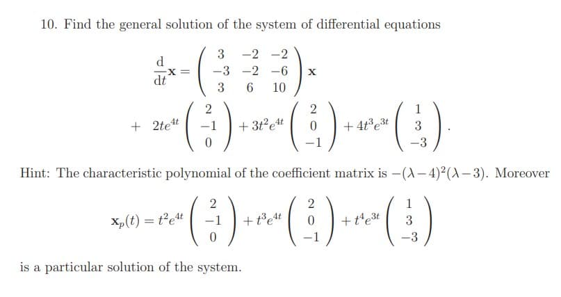 10. Find the general solution of the system of differential equations
3
-2 -2
d.
X =
-3 -2 -6
X
dt
3
10
1
+ 2tet
+ 3t?et
+ 4t°et
3
1
-3
Hint: The characteristic polymomial of the coefficient matrix is -(A- 4)²(A- 3). Moreover
(:)
2
1
Xp(t) = t²et
+t³et
+t'e3t
-1
-1
-3
is a particular solution of the system.
