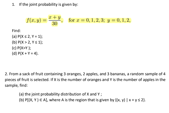 1. If the joint probability is given by:
r + y
f(x, y)
for r = 0,1,2, 3; y = 0, 1,2,
30
Find:
(a) P(Xs 2, Y = 1);
(b) P(X > 2, Ys1);
(c) P(X>Y );
(d) P(X + Y = 4).
2. From a sack of fruit containing 3 oranges, 2 apples, and 3 bananas, a random sample of 4
pieces of fruit is selected. If X is the number of oranges and Y is the number of apples in the
sample, find:
(a) the joint probability distribution of X and Y ;
(b) P[(X, Y ) E A), where A is the region that is given by {(x, y) | x + ys 2}.
