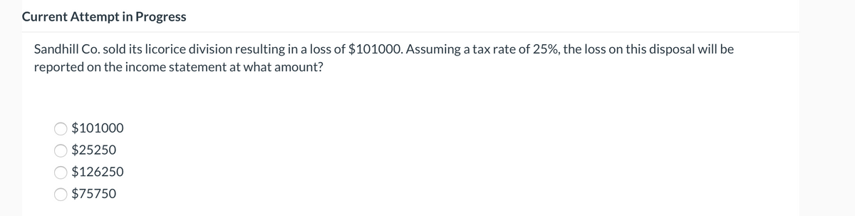 Current Attempt in Progress
Sandhill Co. sold its licorice division resulting in a loss of $101000. Assuming a tax rate of 25%, the loss on this disposal will be
reported on the income statement at what amount?
$101000
$25250
$126250
$75750
O O
