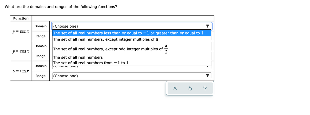 What are the domains and ranges of the following functions?
Function
Domain
(Choose one)
ソ= sec x
The set of all real numbers less than or equal to – 1 or greater than or equal to 1
Range
The set of all real numbers, except integer multiples of T
Domain
The set of all real numbers, except odd integer multiples of
2
ソ= cos x
Range
The set of all real numbers
The set of all real numbers from -1 to 1
TUho0se UNE)
Domain
y= tan x
Range
(Choose one)
