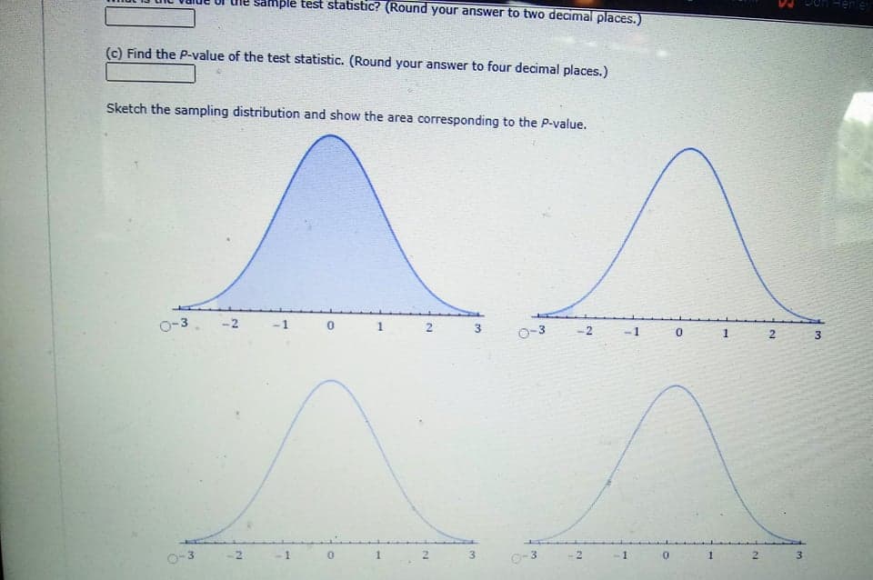 mple test statistic? (Round your answer to two decimal places.)
Feney
(c) Find the P-value of the test statistic. (Round your answer to four decimal places.)
Sketch the sampling distribution and show the area corresponding to the P-value.
O-3
-2
-1
21
-2
-1
0-3
2.
O-3
2
3
