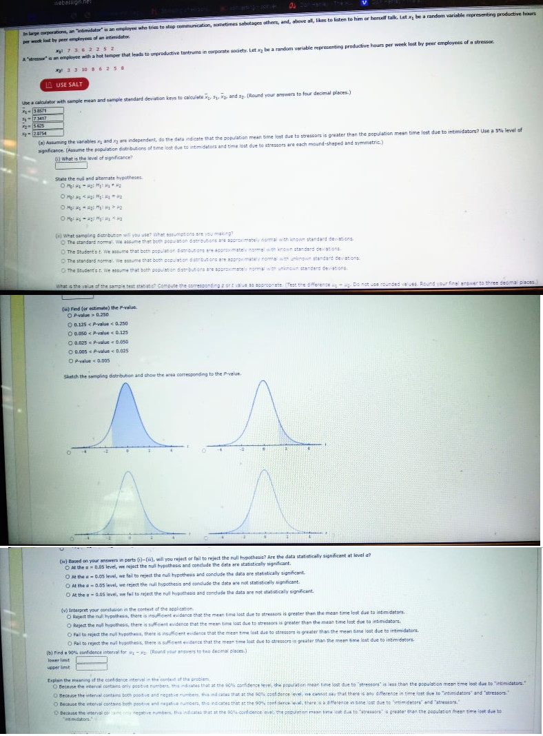 webassigh.he
E scr
In large crporation, an "intimidator" is an employee who tries to stop communication, wometimes sabotages others, and, above al, likes to listen to him or herself talk. Let be a random variable representing productive hours
perwok lost by peer emplovees of an intimidater
: 736 2 25 2
A'stress" is an employee with a hot temper that Inads to unproductive tantrums in corporate sooety. Let y be a random variable representing productive hours per week lost by peer employees of a stressor.
y 33 10 s6258
A USE SALT
Use a calculator with sample mean and sample standard devietion keys to calouiste , Fu, and s (Round vour answers to four decimal places.)
S-73417
- 5625
-
20754
(a) Aasuming the variables and y are independent, do the data indicate that the population mean time lost due to stressors is greater then the population meen time lost due to intimidators? Use a 5 level of
signficance. (Aasume the population distributions of time lost due to intimidators and time lost due to stressors are each mound-shaped and symmetric.)
what is the level of signficance
State the nul and altemate hypotheses
O Hot -gi M Ma
O Hot <H H
O Ho: - Hy
(e) What samping distribution will you use? ihat assumpticns are you makng?
O The standard normal. We assume thet both population distributions are ooroimately narmal wth known standard devations
O The Student'st We assume that both population distributions re acorimately normel with known atanderd devistions
O The standard normal. We assume that both popuieton dstributors are appromatay nomal with unlenown standard deviations
O The Studentst We essume that both population distrbutions are approimatel normis wth unknown standard deviations.
What is the vaiut of the sampe test statiatic Compute the comesoonding ortalue s acorcorate (Test the dfference Do not use rounded velues Round your finel answer to three deoma places
(w) Find (or estimate) the Pvalun.
OPvalue > 0.250
O 0.125 < P-value <0.250
O0.050 < P-value <0.125
O 0.025 e Pvalue 0.050
O 0.005 Pvalue e 0.025
OPvalue < D.005
Sketch the sampling detriution and show the area corresponding to the Pvalue.
.
() Based on your answers in parts ()-(), will you reject or fail to reject the null hypothesis? Are the data statistically significant at level a?
O At the eD,05 level, we reject the nul hypothesis and condude the data ere statistically significant.
OM the a-0.05 level, we fail to reject the null hypothesis and conclude the data are stabstically significent.
O At the a-0.05 level, we reject the null hypothesis and conclude the date are not statisticelly significant
O At the -0.05 leve, we fal to reject the nul hypathesis and condude the data are not statisticaly significant.
(v) Interpret your conclusion in the context of the application
O Reject the nul hypothesa, there is insufficent evidence that the mean tme lost due to stressors is greater than the mean time lost due to intimidators-
O Reject the nul hypothesis, there is sufficient evidence that the meen time iost due to stressors is greater than the mean time lost due to intimidators.
O Fail to reject the null hypothesis, there s insufficient evidence that the mean time lost due to stressors is greater than the mean time lost due to intimidators
O Fail to reject the null hypothesis, there is sufficent evidance that the mean time lost due to stressors is greater than the meen time lost due to intimidators.
(b) Finda 90 ortidence interval for - (Round yaur answers to twe decimal piaces.)
Ipwer lt
upper lime
Explain the meaning of the confidence interval in the contet of the prabiem
O Recause the interval contans only positive numbers, this ndicates that at the SO confidence level, the popaton mean tme lost due to stressors" is ess than the population mean time lost due to "ietimidators.
O Because the interval contana both postive and negate rumbers. this ind atas that at the s0 confidence evel, we cannot say that there is any difference in time lost due to "ietimidators" and "stressors
O Because the interval contsns both postve end negatenumbers, this indicates that at the 90s confderice d.there saoference in time lost due to ntimidators and "stressors.
Because the interval oor tant only hegstive numbers, tha indicatas that at the B0%confidence evel the prpulation mean time cst due to "stressors" s greater than the population meen time iost due to
"ntimidators
