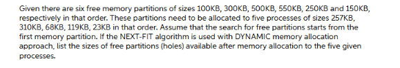 Given there are six free memory partitions of sizes 100KB, 30OKB, 500KB, 550KB, 250KB and 150KB,
respectively in that order. These partitions need to be allocated to five processes of sizes 257KB,
310KB, 68KB, 119KB, 23KB in that order. Assume that the search for free partitions starts from the
first memory partition. If the NEXT-FIT algorithm is used with DYNAMIC memory allocation
approach, list the sizes of free partitions (holes) available after memory allocation to the five given
processes.
