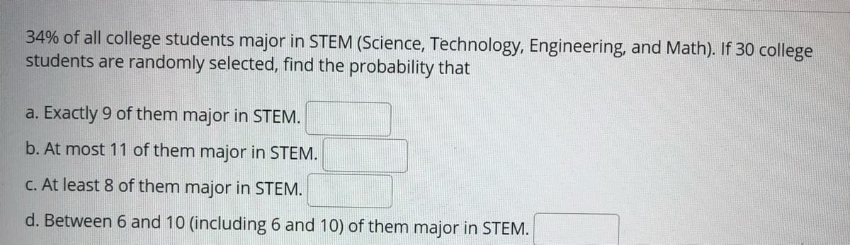 34% of all college students major in STEM (Science, Technology, Engineering, and Math). If 30 college
students are randomly selected, find the probability that
a. Exactly 9 of them major in STEM.
b. At most 11 of them major in STEM.
C. At least 8 of them major in STEM.
d. Between 6 and 10 (including 6 and 10) of them major in STEM.
