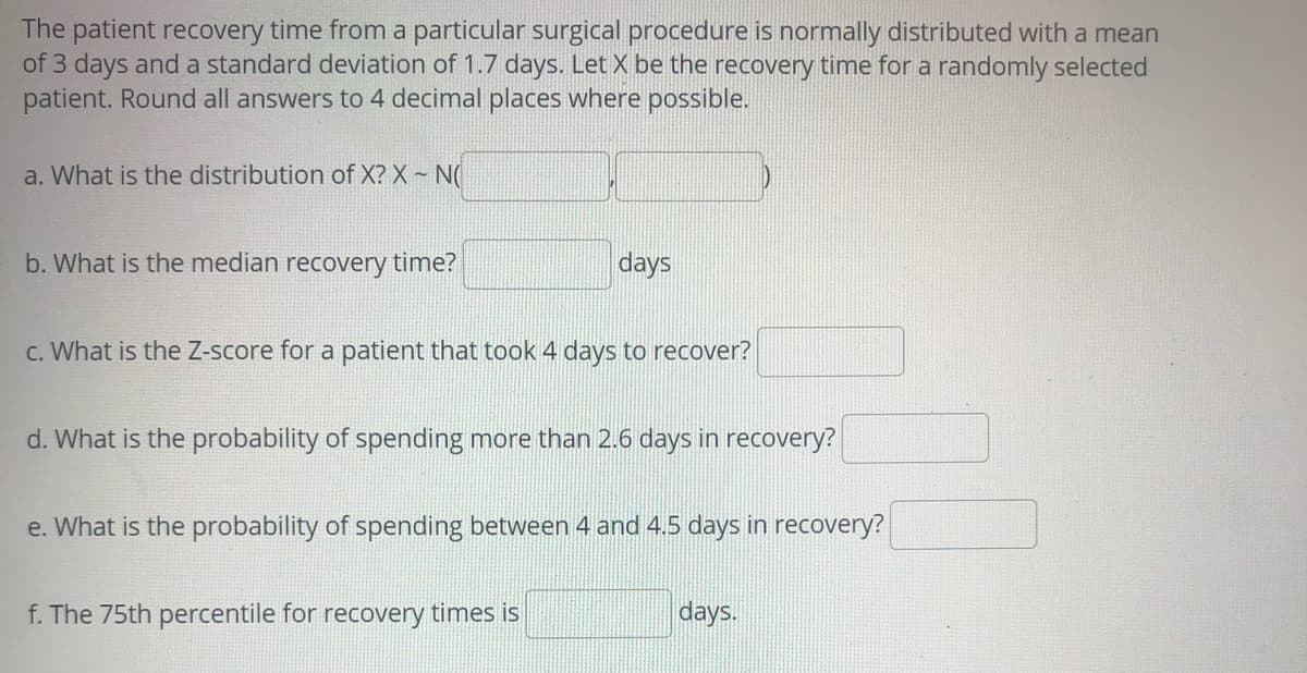 The patient recovery time from a particular surgical procedure is normally distributed with a mean
of 3 days and a standard deviation of 1.7 days. Let X be the recovery time for a randomly selected
patient. Round all answers to 4 decimal places where possible.
a. What is the distribution of X? X ~ N(
b. What is the median recovery time?
days
c. What is the Z-score for a patient that took 4 days to recover?
d. What is the probability of spending more than 2.6 days in recovery?
e. What is the probability of spending between 4 and 4.5 days in recovery?
f. The 75th percentile for recovery times is
days.
