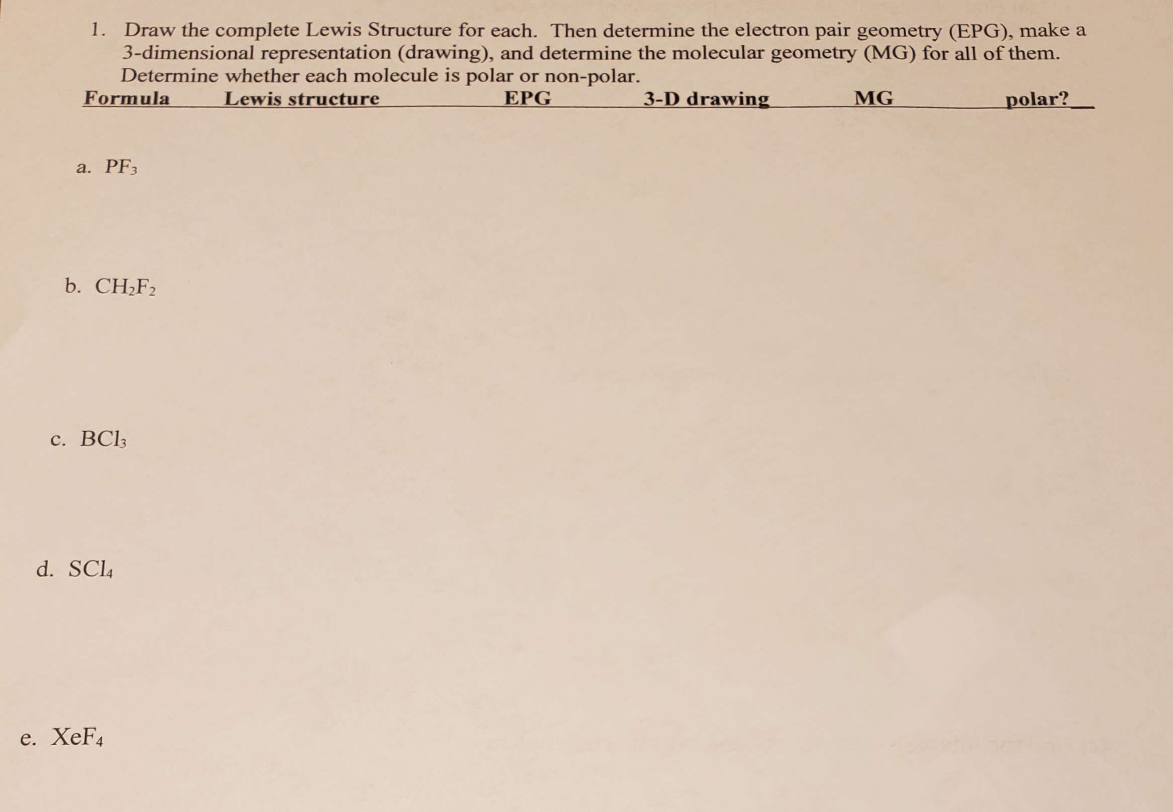 1. Draw the complete Lewis Structure for each. Then determine the electron pair geometry (EPG), make a
3-dimensional representation (drawing), and determine the molecular geometry (MG) for all of them.
Determine whether each molecule is polar or non-polar.
Formula
Lewis structure
EPG
3-D drawing
MG
polar?
a. PF3
b. CH;F2
Cl3
d. SC4
e. XeF4
