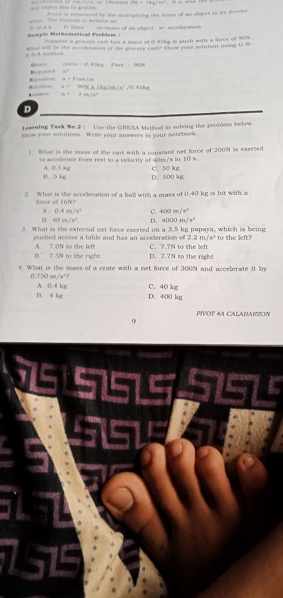 acceleration of Im/s/s, or INewton (N)- Ikg/m. It is also
any object due to gravity.
Pince is measured by the multiplying the mass of an object to its acceler
ation The formula is written as:
mxa
f force
m-mass of an object a acceleration
Bample Mathematienl Problem
Suppose a grocery cart has a mass of 0.45kg is push with a force of 90N.
What will be the acceleration of the grocery cart? Show your solution using O-k
EBA method.
Given
mass
0.45kg
Fnet
9ON
Required a?
Equation
Solution:
Answer:
aFnet/m
9ON A 1kg/m/s /0.45kg
2 m/s
Learning Task No.2:
Show your solutions. Write your answers in your notebook.
Use the GRESA Method in solving the problem below
1. What is the mass of the cart with a constant net force of 200N is exerted
to accelerate from rest to a velocity of 40m/s in 10 s.
A. 0.5 kg
B. 5 kg
C. 50 kg
D. 500 kg
What is the acceleration of a ball with a mass of 0.40 kg is hit with a
force of 16N?
2.
A. 0.4 m/s
B. 40 m/s
C. 400 m/s²
D. 4000 m/s?
3. What is the external net force exerted on a 3.5 kg papaya, which is being
pushed across a table and has an acceleration of 2.2 m/s? to the left?
C. 7.7N to the left
A.
7.5N to the right
7.ON to the left
B.
D. 7.7N to the right
4. What is the mass of a crate with a net force of 300N and accelerate it by
0.750 m/s?
A. 0.4 kg
B. 4 kg
C. 40 kg
D. 400 kg
PIVOT 4A CALABARZON
9
2.75
רי:ד
