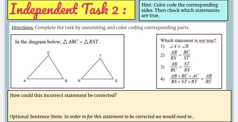 Independent Task 2 :
Hint: Color code the corresponding
sides. Then check which statements
are true.
Directions: Complete the task by annotating and color coding corresponding parts.
In the diagram below, A ABC ~ ARST.
Which statement is not true?
1) ZA = ZR
AA
AB BC
RS
ST
AB
3)
ВС
ST
RS
AB+ BC + AC
4)
RS + ST+RT
АВ
R
RS
How could this incorrect statement be corrected?
Optional Sentence Stem: In order to for this statement to be corrected we would need to.
2)
