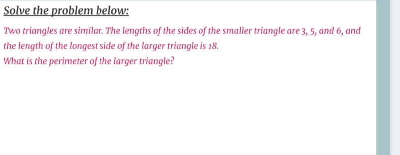 Solve the problem below:
Two triangles are similar. The lengths of the sides of the smaller triangle are 3, 5, and 6, and
the length of the longest side of the larger triangle is 18.
What is the perimeter of the larger triangle?
