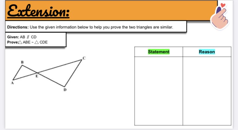 Extension:
Directions: Use the given information below to help you prove the two triangles are similar.
Given: AB || CD
Prove:A ABE - A CDE
Statement
Reason
