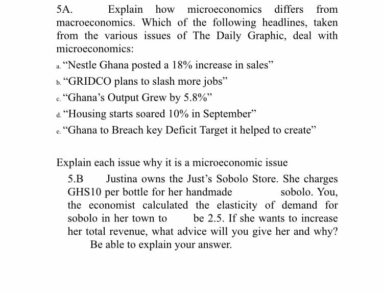 5A.
Explain how
microeconomics differs from
macroeconomics. Which of the following headlines, taken
from the various issues of The Daily Graphic, deal with
microeconomics:
a. "Nestle Ghana posted a 18% increase in sales"
b. “GRIDCO plans to slash more jobs"
"Ghana's Output Grew by 5.8%"
с.
d. “Housing starts soared 10% in September"
"Ghana to Breach key Deficit Target it helped to create"
е.
Explain each issue why it is a microeconomic issue
Justina owns the Just's Sobolo Store. She charges
sobolo. You,
the economist calculated the elasticity of demand for
be 2.5. If she wants to increase
5.B
GHS10 per bottle for her handmade
sobolo in her town to
her total revenue, what advice will you give her and why?
Be able to explain your answer.
