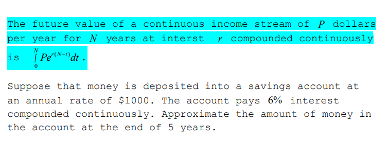 The future value of a continuous income stream of P dollars
per year for N years at interst
r compounded continuously
is
| Pe"(N-1) dt .
Suppose that money is deposited into a savings account at
an annual rate of $1000. The account pays 6% interest
compounded continuously. Approximate the amount of money in
the account at the end of 5 years.
