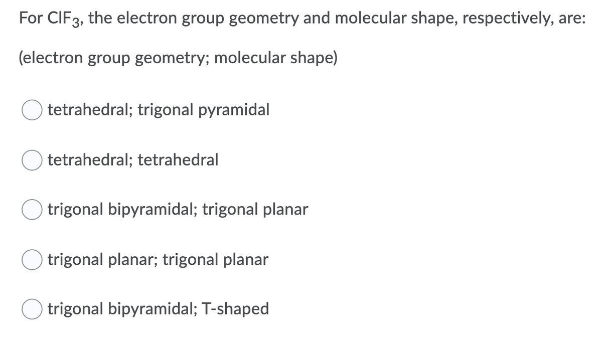 For CIF3, the electron group geometry and molecular shape, respectively, are:
(electron group geometry; molecular shape)
tetrahedral; trigonal pyramidal
tetrahedral; tetrahedral
trigonal bipyramidal; trigonal planar
trigonal planar; trigonal planar
trigonal bipyramidal; T-shaped
