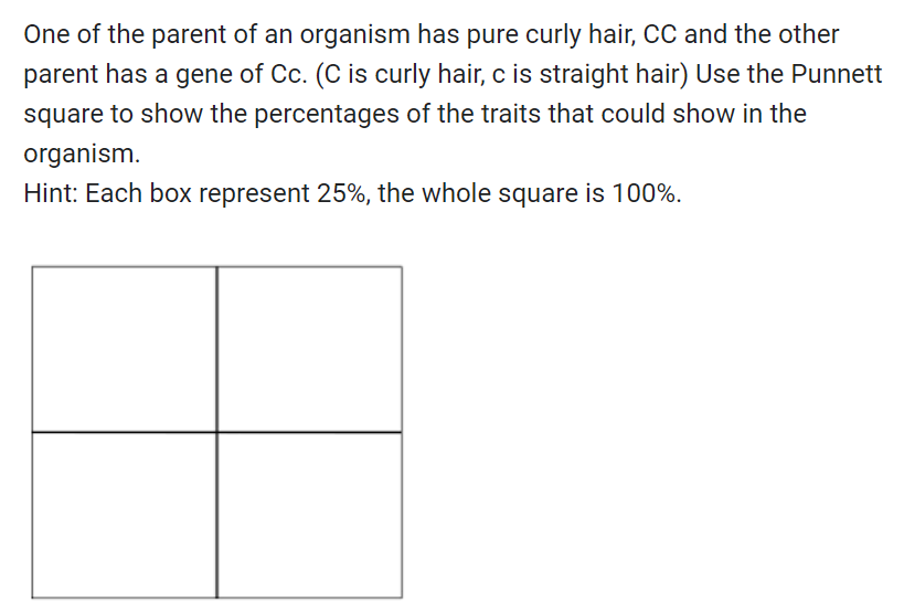 One of the parent of an organism has pure curly hair, CC and the other
parent has a gene of Cc. (C is curly hair, c is straight hair) Use the Punnett
square to show the percentages of the traits that could show in the
organism.
Hint: Each box represent 25%, the whole square is 100%.