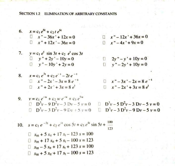 SECTION 1.2 ELIMINATION OF ARBITRARY CONSTANTS
x = c, e + c21 e*
O x"- 36x'+ 12x = 0
O x"+ 12x'- 36x = 0
6.
x"- 12x'+ 36x = 0
x"- 4x'+ 9x = 0
7.
y = cj e' sin 31 + cz e' cos 31
O y"+ 2y'- 10y 0
y"- 10y'+ 2y 0
O 2y"- y'+ 10y 0
O y"- 2y'+ 10y 0
x= cj e" + cz e'- 21 e
O x"- 2x'- 3x = 8 e
O x" + 2r'+ 3x = 8 e'
8.
O x"- 3x'- 2r 8 e
O x" - 2x'+ 3x = 8 e'
v = Cie" + c2 we"+ c3 ew
O D'v-9 D'v- 3 Dv - 5 v = 0
O D'v-3 D'r-9 Dv + 5 v= 0 D'v-3 D'v-9 Dv - 5 v 0
9.
O D'v - 5 D'v- 3 Dv- 5 v 0
100
10. s= Cje
+ c2 e" cos 5t + cz e" sin 51 +
123
O Sim + 5 su + 17 s - 123 s = 100
O Su + 17 su + 5 s – 100 s = 123
O Su - 5 Su + 17 s + 123 s = 100
O Sm + 5 Su + 17 s - 100 s = 123
%3D
