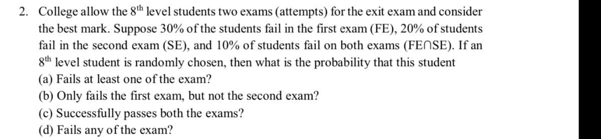 2. College allow the 8th level students two exams (attempts) for the exit exam and consider
the best mark. Suppose 30% of the students fail in the first exam (FE), 20% of students
fail in the second exam (SE), and 10% of students fail on both exams (FENSE). If an
8th level student is randomly chosen, then what is the probability that this student
(a) Fails at least one of the exam?
(b) Only fails the first exam, but not the second exam?
(c) Successfully passes both the exams?
(d) Fails any of the exam?