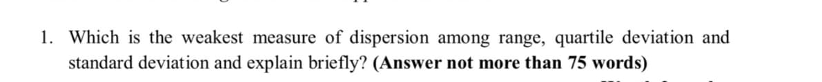 1. Which is the weakest measure of dispersion among range, quartile deviation and
standard deviation and explain briefly? (Answer not more than 75 words)