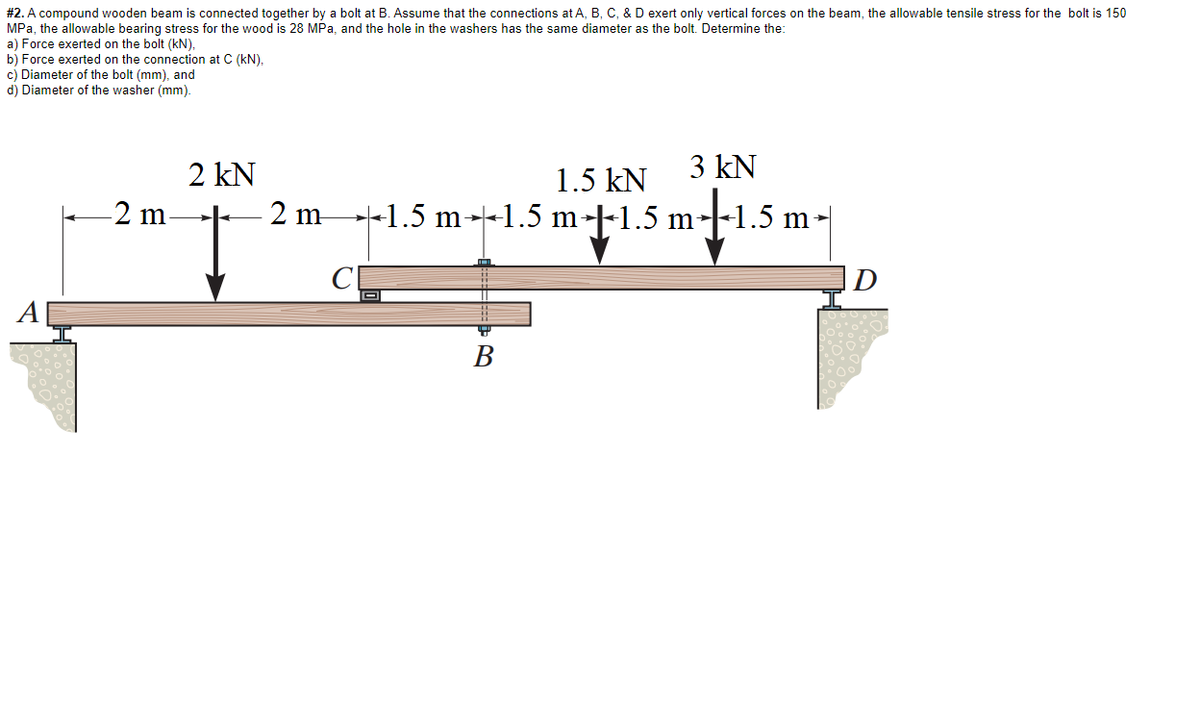 #2. A compound wooden beam is connected together by a bolt at B. Assume that the connections at A, B, C, & D exert only vertical forces on the beam, the allowable tensile stress for the bolt is 150
MPa, the allowable bearing stress for the wood is 28 MPa, and the hole in the washers has the same diameter as the bolt. Determine the:
a) Force exerted on the bolt (kN),
b) Force exerted on the connection at C (kN),
c) Diameter of the bolt (mm), and
d) Diameter of the washer (mm).
2 kN
1.5 kN
3 kN
i.sm-1.5 m-
-2 m.
2 m-
+1.5 m--1.5 m-|-1.5 m
]D
A
В
