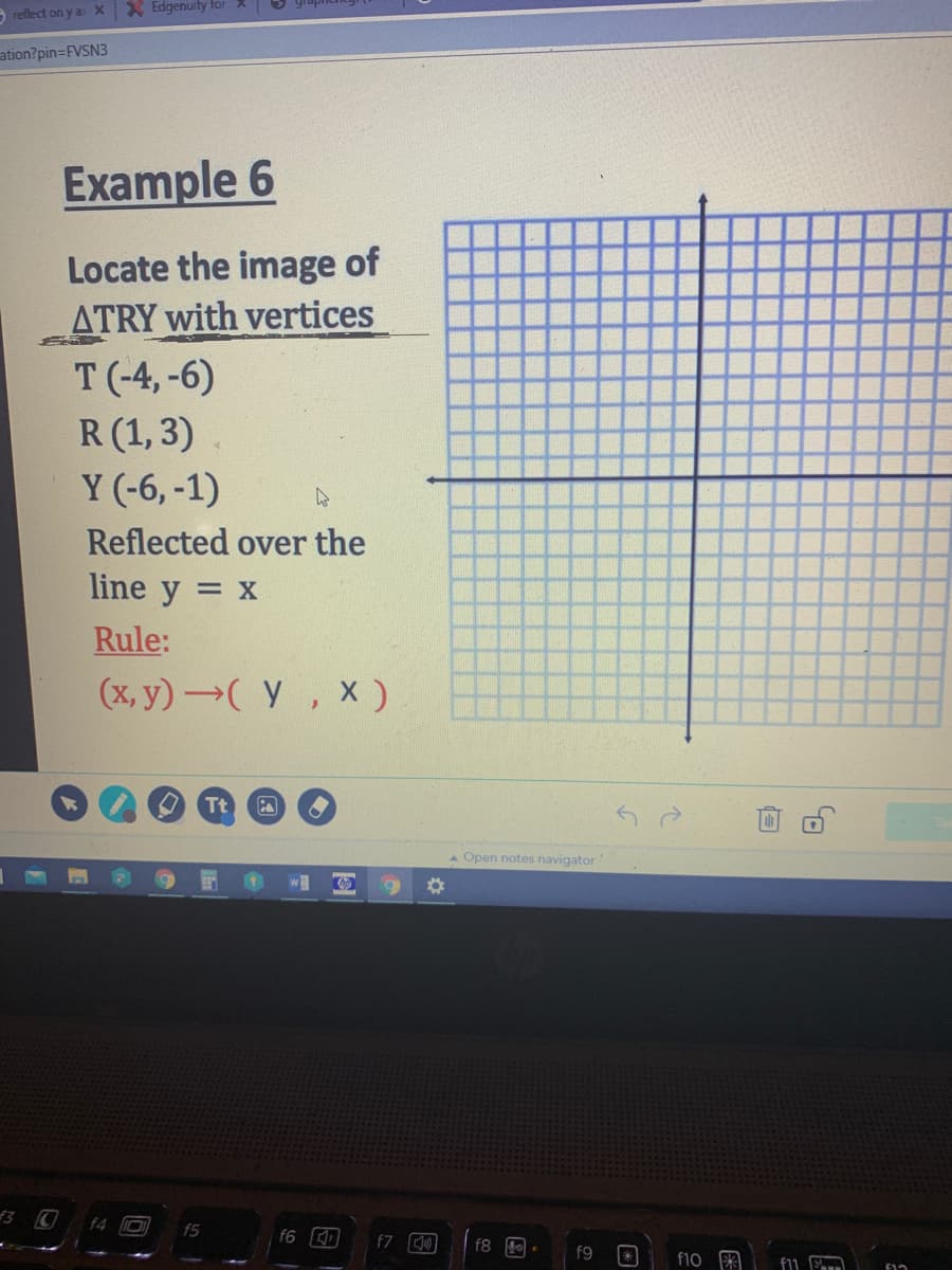 9 reflect on y a X X Edgenuity for 2
ation?pin=FVSN3
Example 6
Locate the image of
ATRY with vertices
T (-4, -6)
R(1,3)
Y (-6, -1)
Reflected over the
line y = x
Rule:
(x, y)( Y, X)
Tt
A Open notes navigator
f3 C
f4
f5
f6
f7
f8 1.
f9
f10 A
