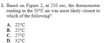 1. Based on Figure 2, at 210 sec, the thermometer
reading in the 30°C air was most likely closest to
which of the following?
A. 22°C
В. 25°С
С. 27°С
D. 32°C
