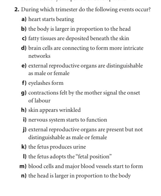 2. During which trimester do the following events occur?
a) heart starts beating
b) the body is larger in proportion to the head
c) fatty tissues are deposited beneath the skin
d) brain cells are connecting to form more intricate
networks
e) external reproductive organs are distinguishable
as male or female
f) eyelashes form
g) contractions felt by the mother signal the onset
of labour
h) skin appears wrinkled
i) nervous system starts to function
j) external reproductive organs are present but not
distinguishable as male or female
k) the fetus produces urine
I) the fetus adopts the “fetal position"
m) blood cells and major blood vessels start to form
n) the head is larger in proportion to the body
