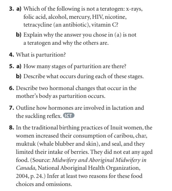 3. a) Which of the following is not a teratogen: x-rays,
folic acid, alcohol, mercury, HIV, nicotine,
tetracycline (an antibiotic), vitamin C?
b) Explain why the answer you chose in (a) is not
a teratogen and why the others are.
4. What is parturition?
5. a) How many stages of parturition are there?
b) Describe what occurs during each of these stages.
6. Describe two hormonal changes that occur in the
mother's body as parturition occurs.
7. Outline how hormones are involved in lactation and
the suckling reflex. ICT
8. In the traditional birthing practices of Inuit women, the
women increased their consumption of caribou, char,
muktuk (whale blubber and skin), and seal, and they
limited their intake of berries. They did not eat any aged
food. (Source: Midwifery and Aboriginal Midwifery in
Canada, National Aboriginal Health Organization,
2004, p. 24.) Infer at least two reasons for these food
choices and omissions.
