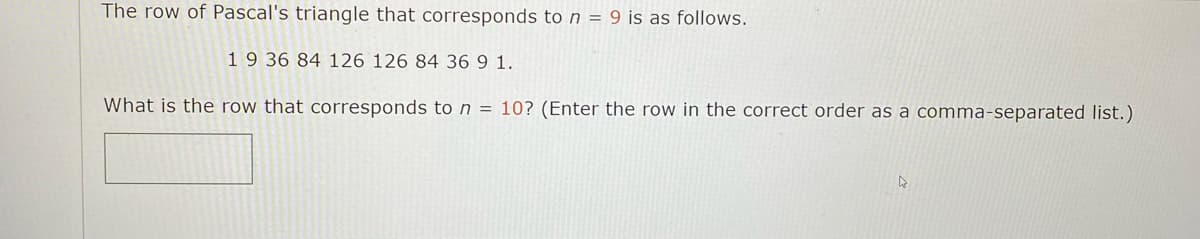 The row of Pascal's triangle that corresponds ton = 9 is as follows.
19 36 84 126 126 84 36 9 1.
What is the row that corresponds ton = 10? (Enter the row in the correct order as a comma-separated list.)
