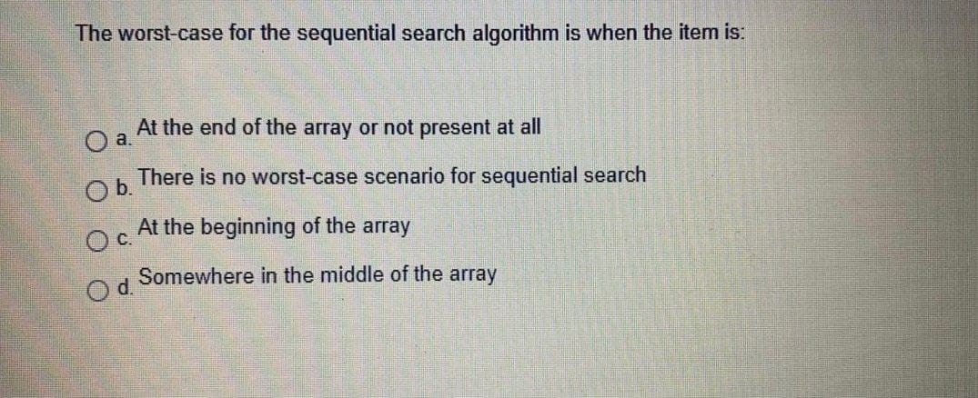 The worst-case for the sequential search algorithm is when the item is:
At the end of the array or not present at all
O a.
There is no worst-case scenario for sequential search
Ob.
At the beginning of the array
C.
Somewhere in the middle of the array
O d.