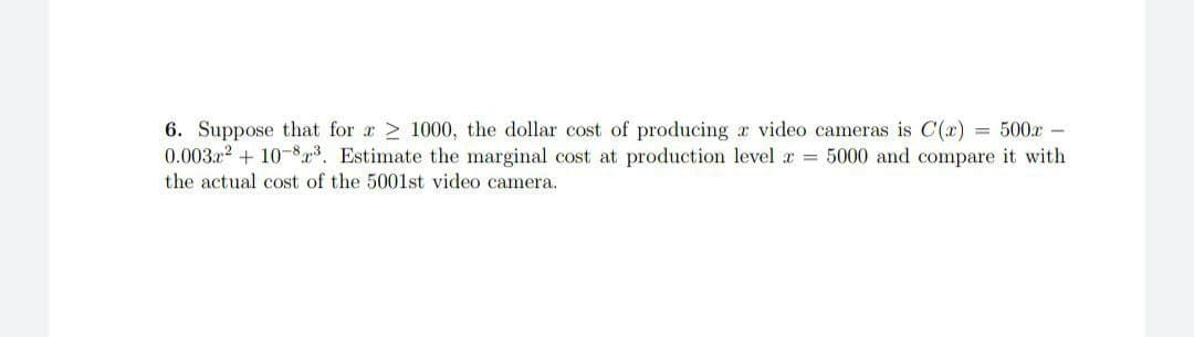 6. Suppose that for 1000, the dollar cost of producing a video cameras is C(x) = 500x -
0.003x² +10-8³. Estimate the marginal cost at production level z= 5000 and compare it with
the actual cost of the 5001st video camera.