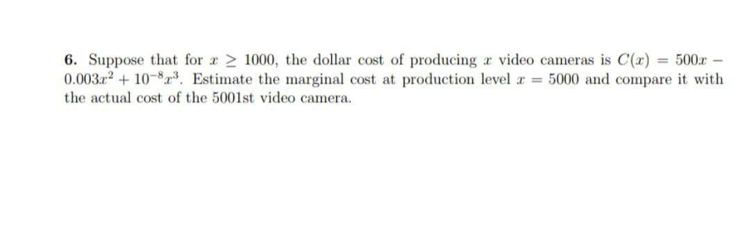 500x -
6. Suppose that for a 1000, the dollar cost of producing a video cameras is C(x)
0.003x² +10-8³. Estimate the marginal cost at production level = 5000 and compare it with
the actual cost of the 5001st video camera.