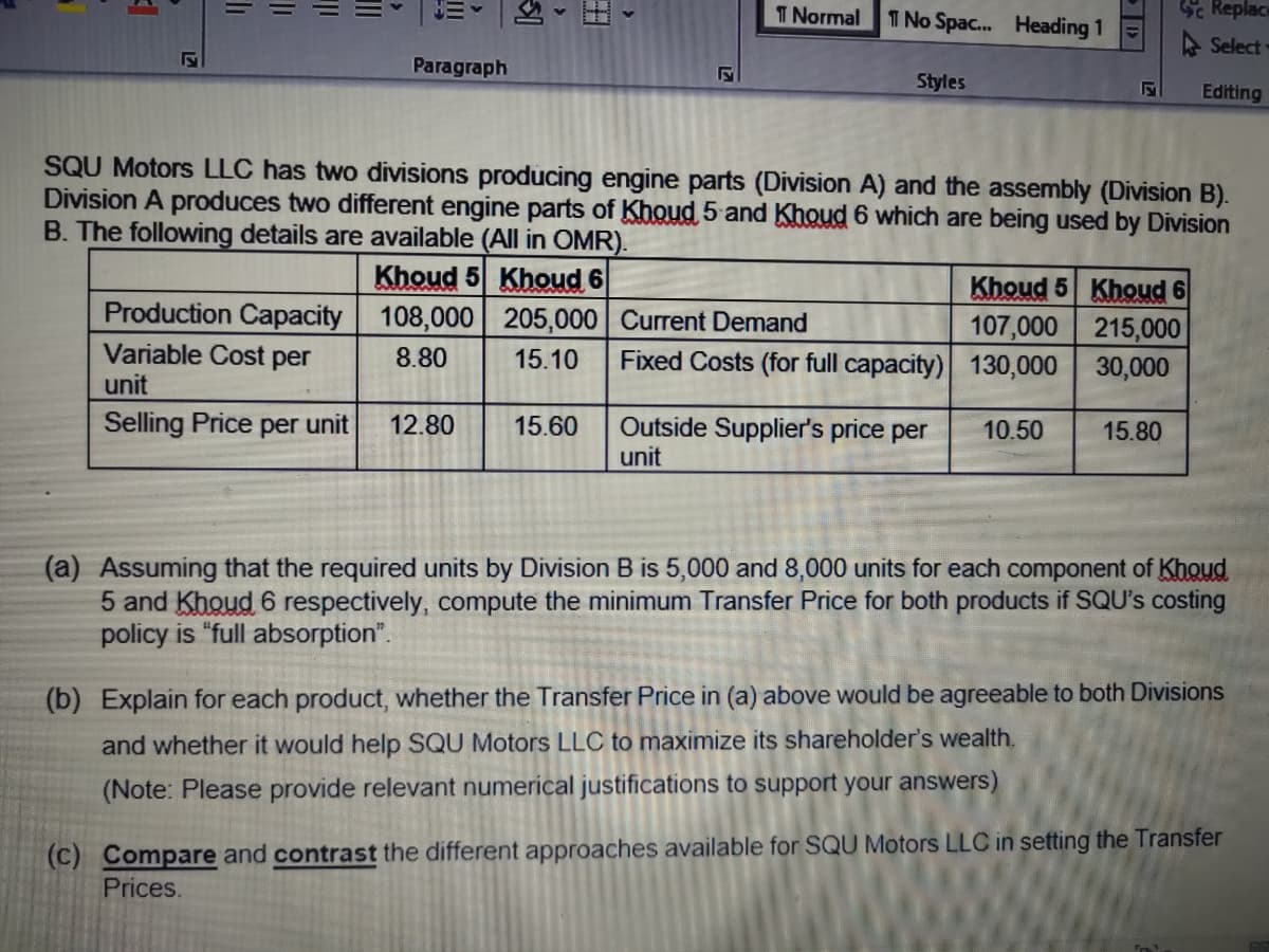 T Normal
T No Spac.. Heading 1
Se Replace
A Select
Paragraph
Styles
Editing
SQU Motors LLC has two divisions producing engine parts (Division A) and the assembly (Division B).
Division A produces two different engine parts of Khoud 5 and Khoud 6 which are being used by Division
B. The following details are available (All in OMR).
Khoud 5 Khoud 6
Production Capacity 108,000 205,000 Current Demand
Khoud 5 Khoud 6
107,000 215,000
Fixed Costs (for full capacity) 130,000 30,000
Variable Cost per
8.80
15.10
unit
Selling Price per unit
Outside Supplier's price per
unit
12.80
15.60
10.50
15.80
(a) Assuming that the required units by Division B is 5,000 and 8,000 units for each component of Khoud
5 and Khoud 6 respectively, compute the minimum Transfer Price for both products if SQU's costing
policy is "full absorption".
(b) Explain for each product, whether the Transfer Price in (a) above would be agreeable to both Divisions
and whether it would help SQU Motors LLC to maximize its shareholder's wealth.
(Note: Please provide relevant numerical justifications to support your answers)
(c) Compare and contrast the different approaches available for SQU Motors LLC in setting the Transfer
Prices.
li
