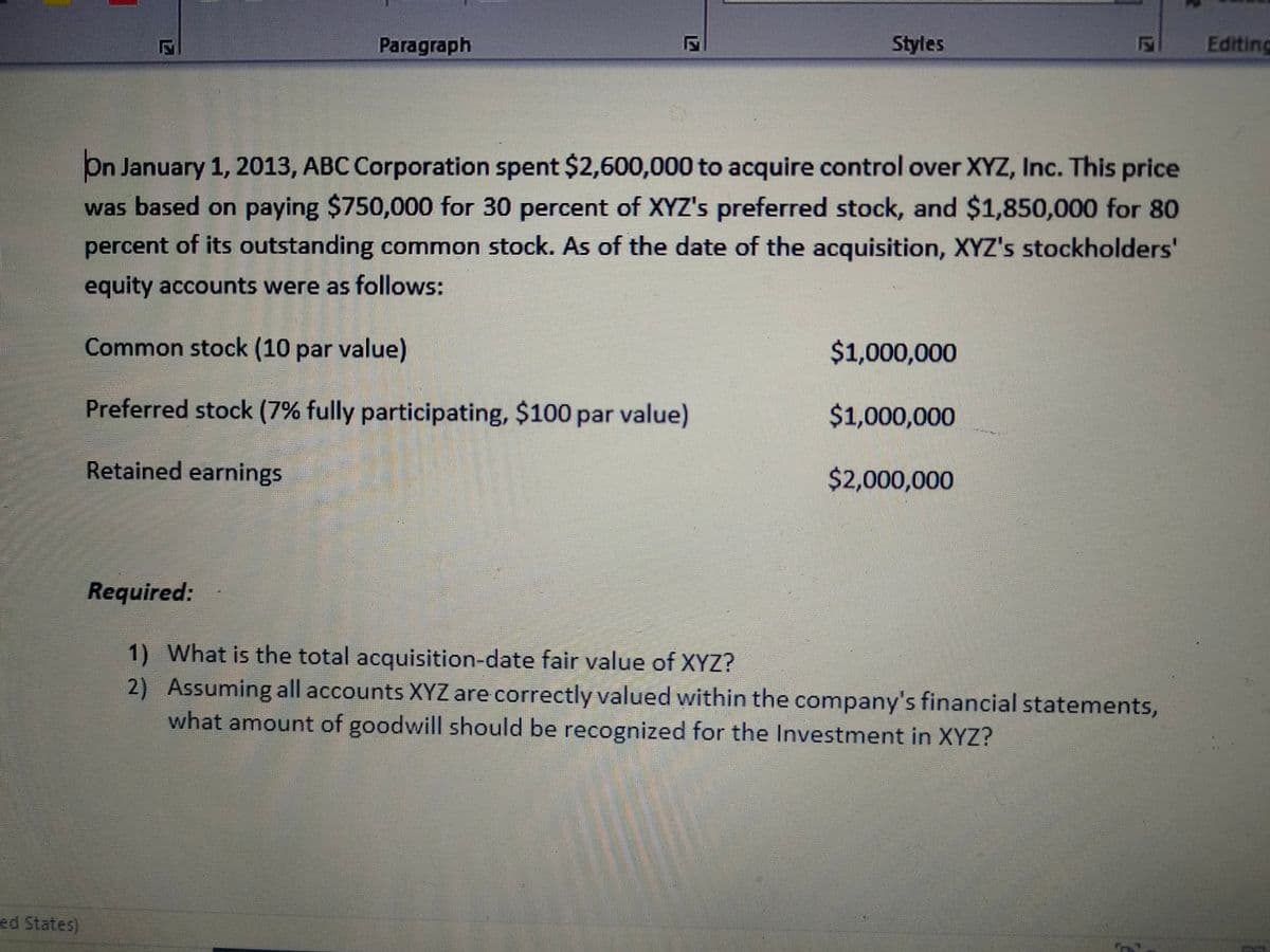 Paragraph
Styles
Editing
On January 1, 2013, ABC Corporation spent $2,600,000 to acquire control over XYZ, Inc. This price
was based on paying $750,000 for 30 percent of XYZ's preferred stock, and $1,850,000 for 80
percent of its outstanding common stock. As of the date of the acquisition, XYZ's stockholders'
equity accounts were as follows:
Common stock (10 par value)
$1,000,000
Preferred stock (7% fully participating, $100 par value)
$1,000,000
Retained earnings
$2,000,000
Required:
1) What is the total acquisition-date fair value of XYZ?
2) Assuming all accounts XYZ are correctly valued within the company's financial statements,
what amount of goodwill should be recognized for the Investment in XYZ?
ed States)
124
