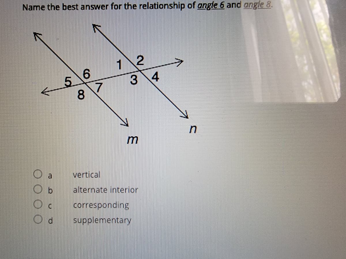 Name the best answer for the relationship of angle 6 and angle 8.
1 2
3 4
5.
8.
in
vertical
alternate interior
corresponding
supplementary
