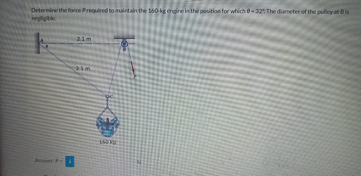 Determine the force P required to maintain the 160-kg engine in the position for which 0 = 32°. The diameter of the pulley at B is
negligible.
Answer: P =
2.1 m
2.1 m
160 kg
N