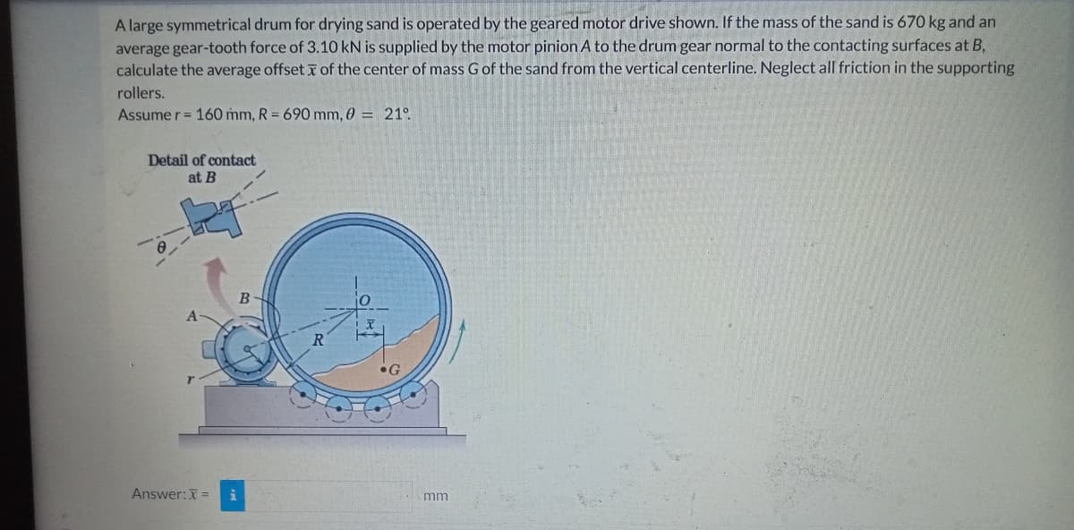 A large symmetrical drum for drying sand is operated by the geared motor drive shown. If the mass of the sand is 670 kg and an
average gear-tooth force of 3.10 kN is supplied by the motor pinion A to the drum gear normal to the contacting surfaces at B,
calculate the average offset of the center of mass G of the sand from the vertical centerline. Neglect all friction in the supporting
rollers.
Assume r = 160 mm, R = 690 mm, 0 = 21°
Detail of contact
at B
Answer: X =
B
mm