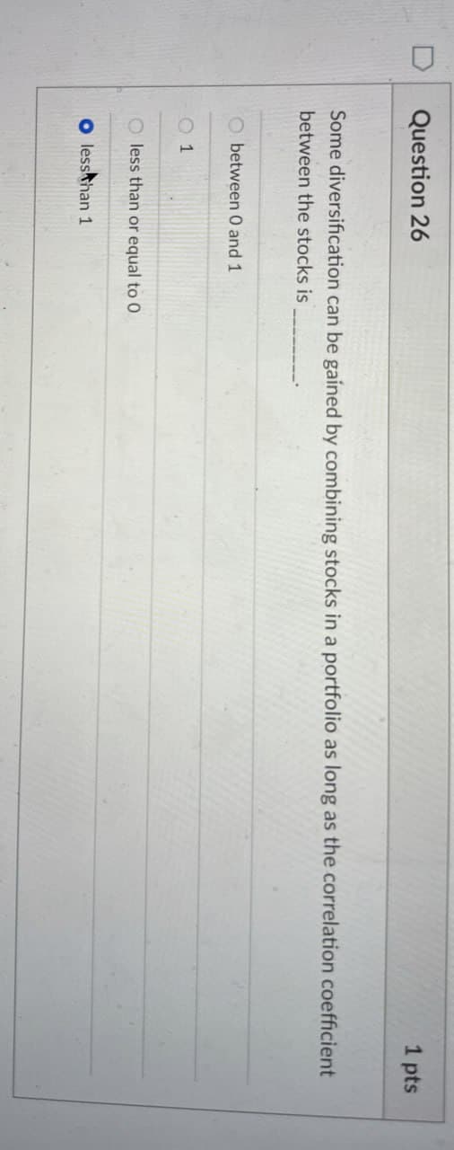 Question 26
1 pts
Some diversification can be gained by combining stocks in a portfolio as long as the correlation coefficient
between the stocks is
between 0 and 1
1
O less than or equal to 0
O less than 1