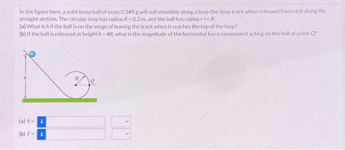 In the figure here, a solid brass ball of mass 0.349 g will roll smoothly along a loop-the-loop track when released from rest along the
straight section. The circular loop has radius R 0.2 m, and the ball has radius r<<R.
(a) What is h if the ball is on the verge of leaving the track when it reaches the top of the loop?
(b) If the ball is released at heighth-4R, what is the magnitude of the horizontal force component acting on the ball at point Q?
(a) h= i
(b) F-i
D