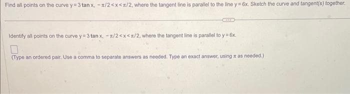 Find all points on the curve y=3 tan x, -x/2<x</2, where the tangent line is parallel to the line y=6x. Sketch the curve and tangent(s) together.
Identify all points on the curve y=3 tan x, -x/2<x</2, where the tangent line is parallel to y = 6x.
0
(Type an ordered pair. Use a comma to separate answers as needed. Type an exact answer, using as needed.)