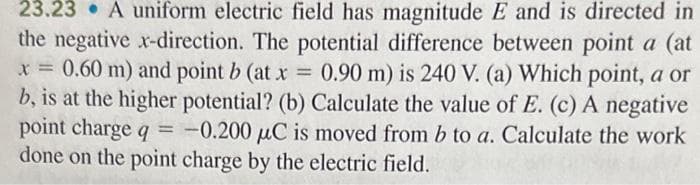 23.23. A uniform electric field has magnitude E and is directed in
the negative x-direction. The potential difference between point a (at
x = 0.60 m) and point b (at x = 0.90 m) is 240 V. (a) Which point, a or
b, is at the higher potential? (b) Calculate the value of E. (c) A negative
point charge q = -0.200 µC is moved from b to a. Calculate the work
done on the point charge by the electric field.