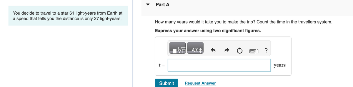 You decide to travel to a star 61 light-years from Earth at
a speed that tells you the distance is only 27 light-years.
Part A
How many years would it take you to make the trip? Count the time in the travellers system.
Express your answer using two significant figures.
VG ΑΣΦ
t =
Submit
Request Answer
?
years