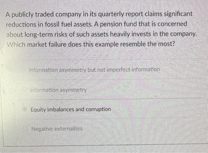 A publicly traded company in its quarterly report claims significant
reductions in fossil fuel assets. A pension fund that is concerned
about long-term risks of such assets heavily invests in the company.
Which market failure does this example resemble the most?
Information asymmetry but not imperfect information
Information asymmetry
Equity imbalances and corruption
Negative externalites