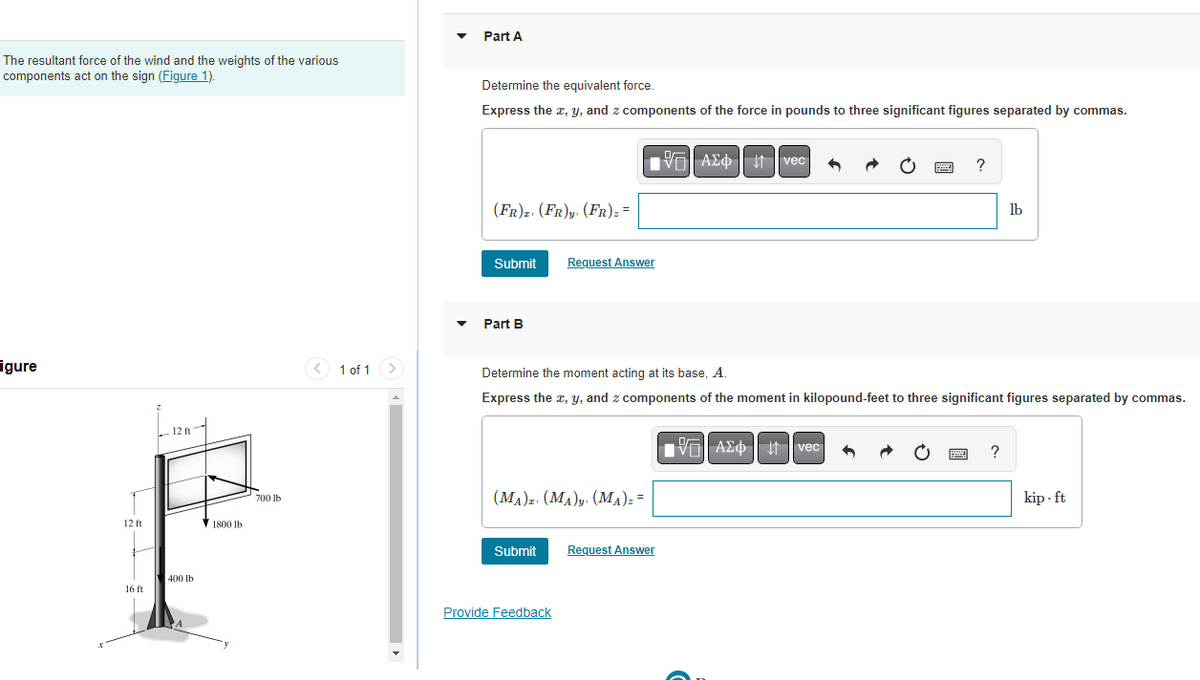 The resultant force of the wind and the weights of the various
components act on the sign (Figure 1).
igure
12 ft
16 ft
Z
12 ft
400 lb
1800 lb
700 lb
1 of 1 >
Part A
Determine the equivalent force.
Express the x, y, and z components of the force in pounds to three significant figures separated by commas.
(FR)z. (FR)y, (FR) z =
Submit
Part B
Request Answer
(MA) (MA) (MA)z =
Submit
Provide Feedback
Determine the moment acting at its base, A.
Express the x, y, and z components of the moment in kilopound-feet to three significant figures separated by commas.
A vec
Request Answer
?
wwwwww
VE| ΑΣΦ | 11 | vec
www
lb
?
kip.ft