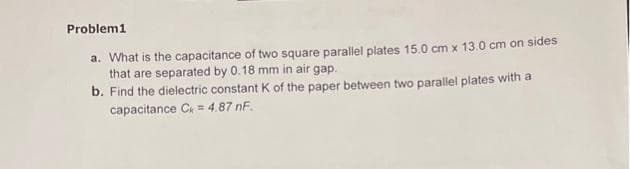 Problem1
a. What is the capacitance of two square parallel plates 15.0 cm x 13.0 cm on sides
that are separated by 0.18 mm in air gap.
b. Find the dielectric constant K of the paper between two parallel plates with a
capacitance C = 4.87 nF.