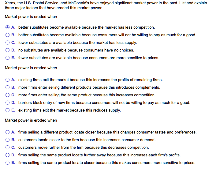 Xerox, the U.S. Postal Service, and McDonald's have enjoyed significant market power in the past. List and explain
three major factors that have eroded this market power.
Market power is eroded when
A. better substitutes become available because the market has less competition.
B. better substitutes become available because consumers will not be willing to pay as much for a good.
C. fewer substitutes are available because the market has less supply.
D. no substitutes are available because consumers have no choices.
O E. fewer substitutes are available because consumers are more sensitive to prices.
Market power is eroded when
A. existing firms exit the market because this increases the profits of remaining firms.
B. more firms enter selling different products because this introduces complements.
C.
more firms enter selling the same product because this increases competition.
O D.
barriers block entry of new firms because consumers will not be willing to pay as much for a good.
E. existing firms exit the market because this reduces supply.
Market power is eroded when
O A. firms selling a different product locate closer because this changes consumer tastes and preferences.
B. customers locate closer to the firm because this increases consumer demand.
C. customers move further from the firm because this decreases competition.
D. firms selling the same product locate further away because this increases each firm's profits.
E. firms selling the same product locate closer because this makes consumers more sensitive to prices.